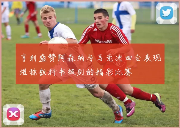 亨利盛赞阿森纳与马竞次回合表现堪称教科书级别的精彩比赛