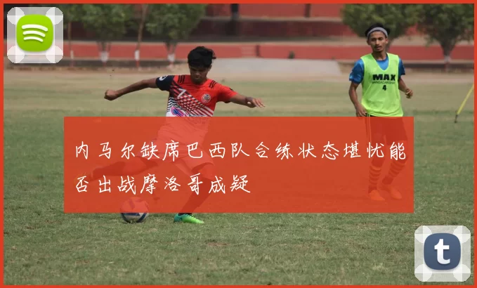 内马尔缺席巴西队合练状态堪忧能否出战摩洛哥成疑