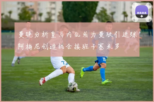 曼晚分析皇马内乱或为曼联引进琼阿梅尼创造机会接班卡塞米罗