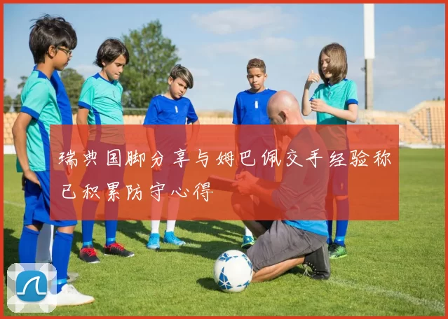 瑞典国脚分享与姆巴佩交手经验称已积累防守心得