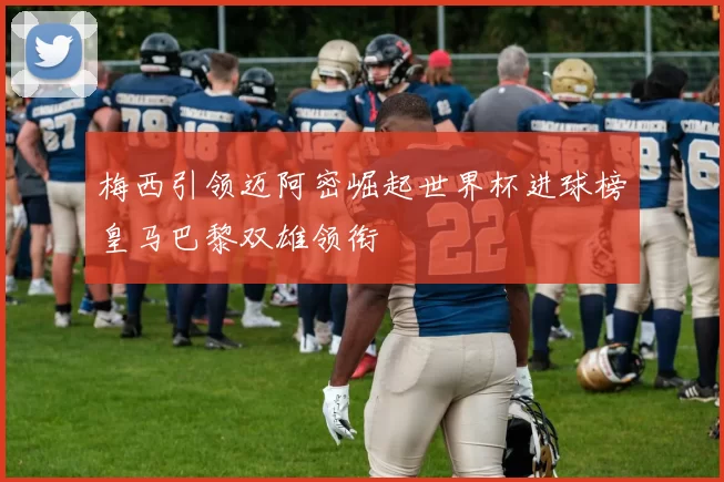 梅西引领迈阿密崛起世界杯进球榜皇马巴黎双雄领衔