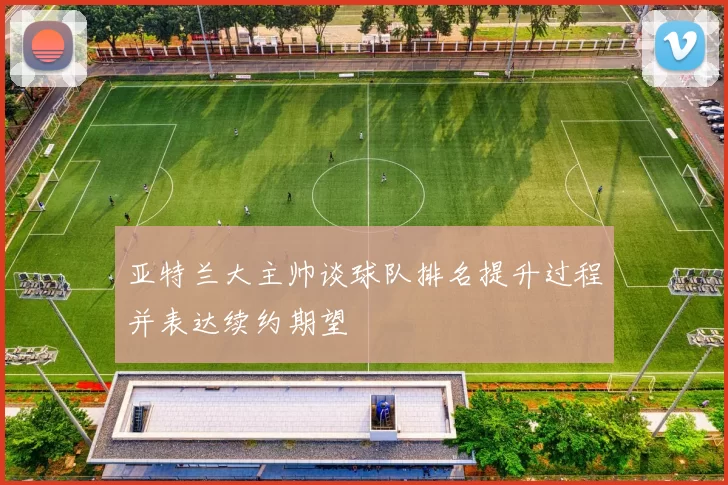 亚特兰大主帅谈球队排名提升过程并表达续约期望