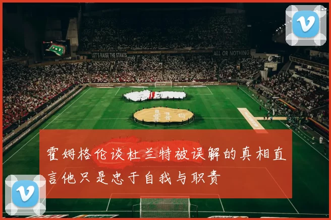 霍姆格伦谈杜兰特被误解的真相直言他只是忠于自我与职责