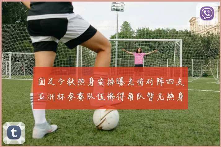 国足今秋热身安排曝光将对阵四支亚洲杯参赛队伍佛得角队暂无热身计划