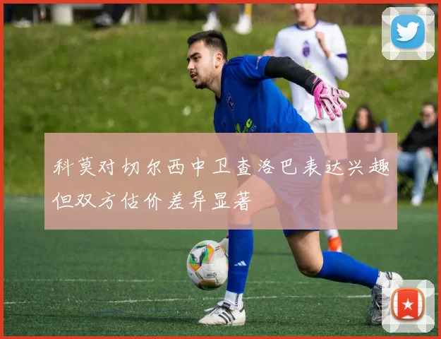 科莫对切尔西中卫查洛巴表达兴趣但双方估价差异显著