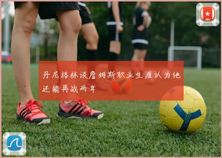 丹尼格林谈詹姆斯职业生涯认为他还能再战两年