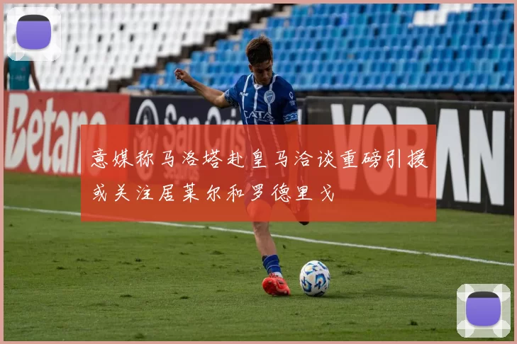 意媒称马洛塔赴皇马洽谈重磅引援或关注居莱尔和罗德里戈