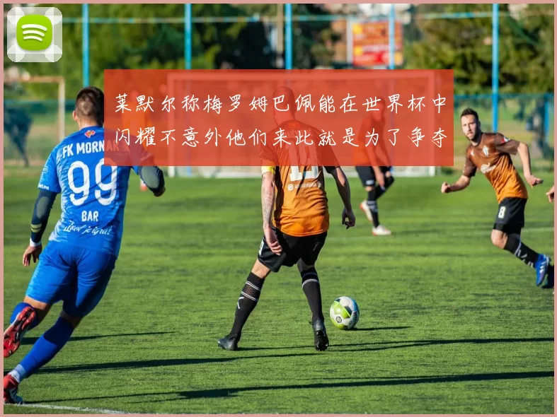 莱默尔称梅罗姆巴佩能在世界杯中闪耀不意外他们来此就是为了争夺最佳球员