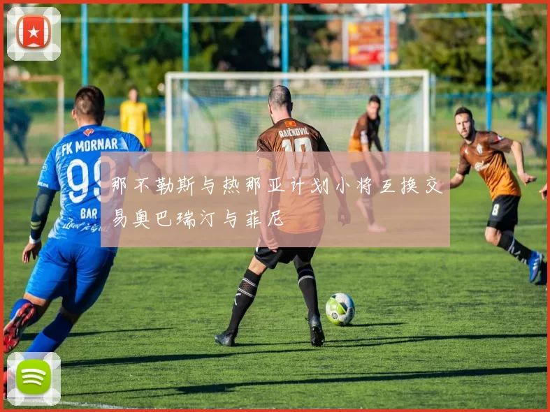 那不勒斯与热那亚计划小将互换交易奥巴瑞汀与菲尼