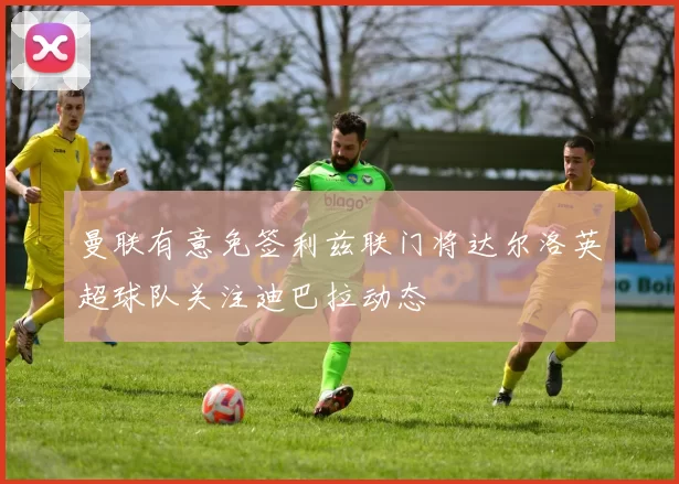 曼联有意免签利兹联门将达尔洛英超球队关注迪巴拉动态