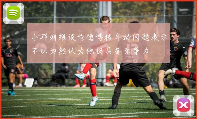 小邓利维谈伦德博格年龄问题表示不以为然认为他仍具备竞争力