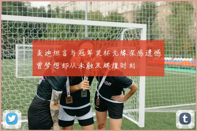 麦迪坦言与冠军奖杯无缘深感遗憾曾梦想却从未触及辉煌时刻