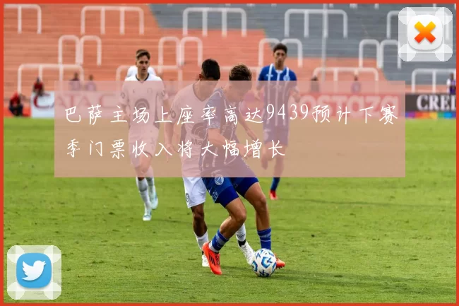 巴萨主场上座率高达9439预计下赛季门票收入将大幅增长