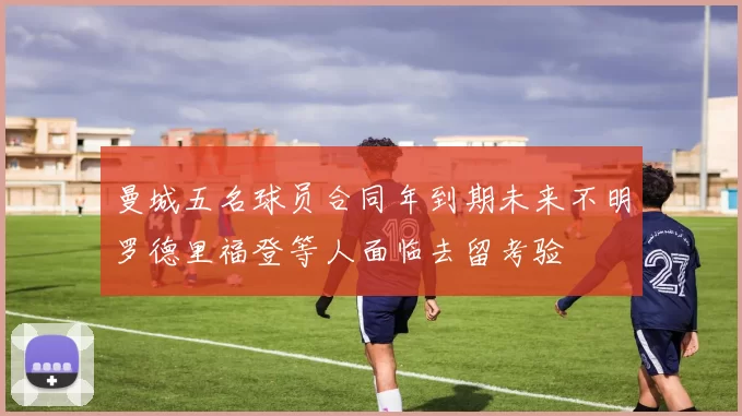 曼城五名球员合同年到期未来不明罗德里福登等人面临去留考验