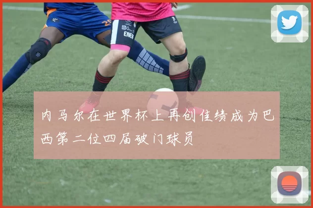 内马尔在世界杯上再创佳绩成为巴西第二位四届破门球员
