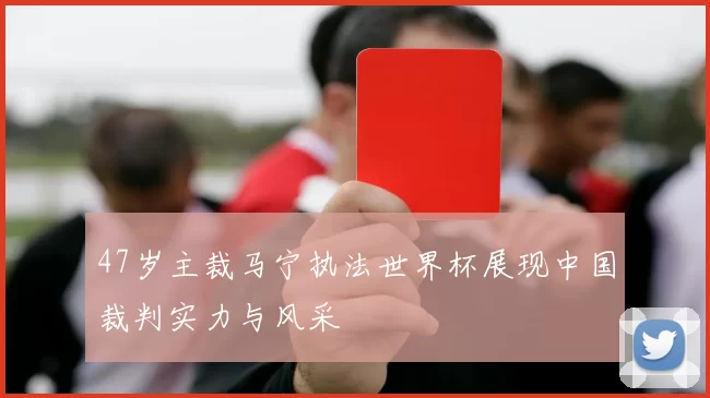 47岁主裁马宁执法世界杯展现中国裁判实力与风采