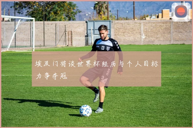埃及门将谈世界杯经历与个人目标力争夺冠