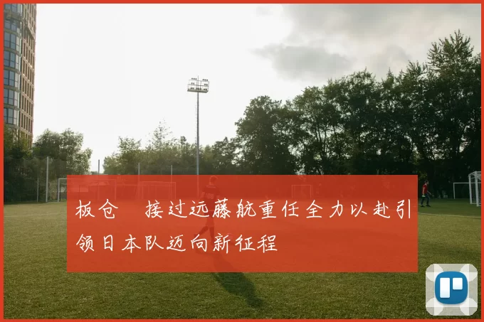 板仓滉接过远藤航重任全力以赴引领日本队迈向新征程