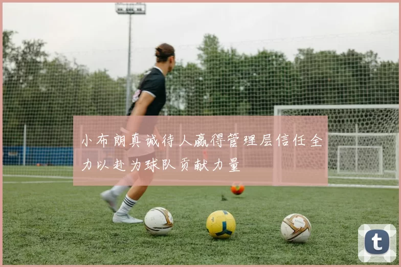 小布朗真诚待人赢得管理层信任全力以赴为球队贡献力量