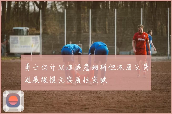 勇士仍计划追逐詹姆斯但浓眉交易进展缓慢无实质性突破