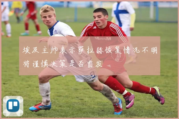 埃及主帅表示萨拉赫恢复情况不明将谨慎决策是否首发