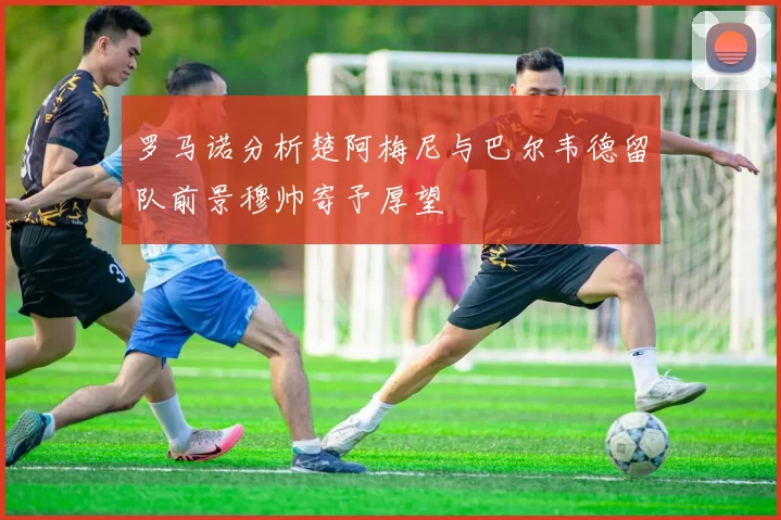 罗马诺分析楚阿梅尼与巴尔韦德留队前景穆帅寄予厚望