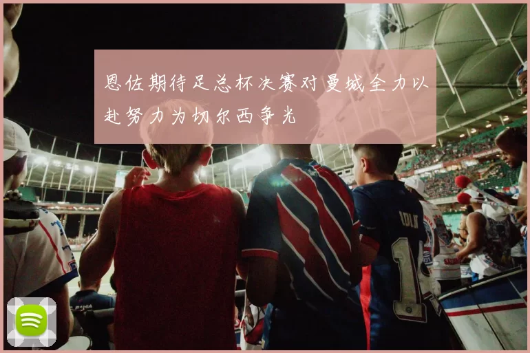 恩佐期待足总杯决赛对曼城全力以赴努力为切尔西争光