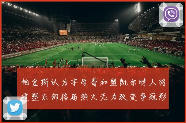 帕金斯认为字母哥加盟凯尔特人将重塑东部格局热火无力改变争冠形势