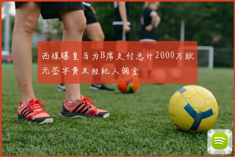 西媒曝皇马为B席支付总计2000万欧元签字费及经纪人佣金